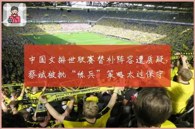 中国女排世联赛替补阵容遭质疑，蔡斌被批“练兵”策略太过保守