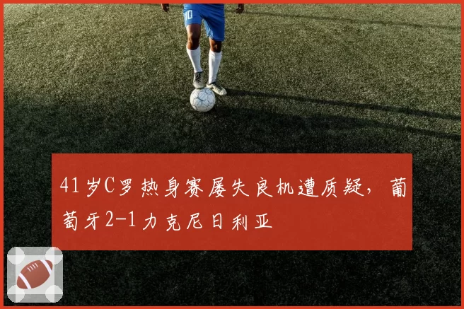 41岁C罗热身赛屡失良机遭质疑,葡萄牙2-1力克尼日利亚