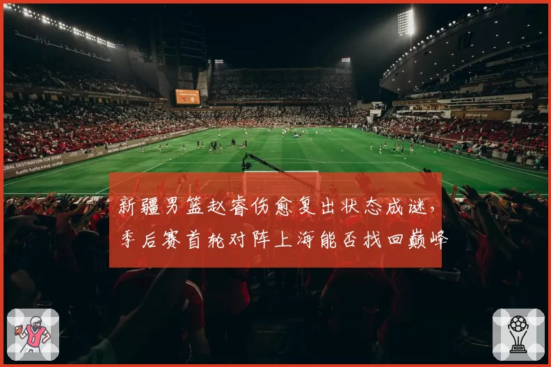 新疆男篮赵睿伤愈复出状态成谜，季后赛首轮对阵上海能否找回巅峰？