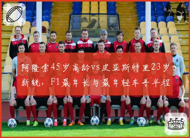 阿隆索45岁高龄vs皮亚斯特里23岁新锐，F1最年长与最年轻车手半程绩效对比
