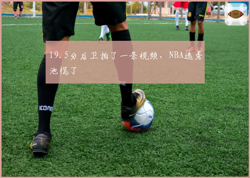 19.5分后卫拍了一条视频，NBA选秀池慌了
