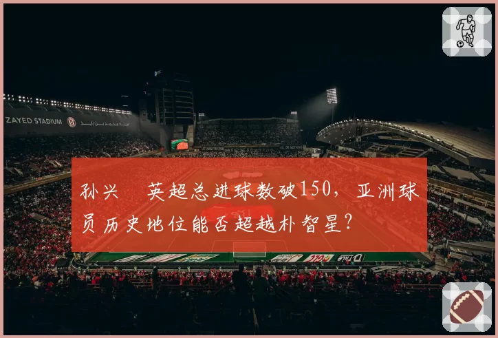 孙兴慜英超总进球数破150,亚洲球员历史地位能否超越朴智星?