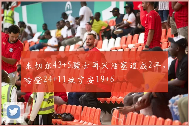 米切尔43+5骑士再灭活塞追成2平，哈登24+11坎宁安19+6