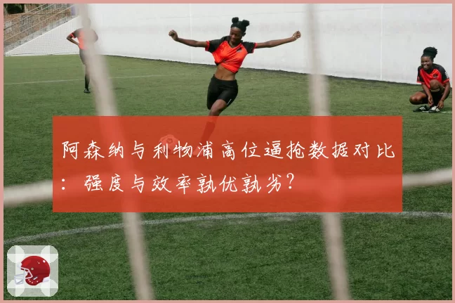 阿森纳与利物浦高位逼抢数据对比：强度与效率孰优孰劣？