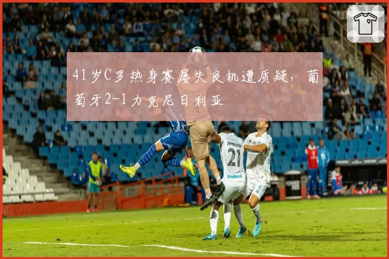41岁C罗热身赛屡失良机遭质疑，葡萄牙2-1力克尼日利亚