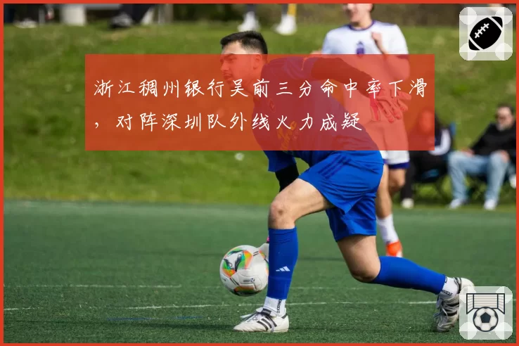 浙江稠州银行吴前三分命中率下滑，对阵深圳队外线火力成疑