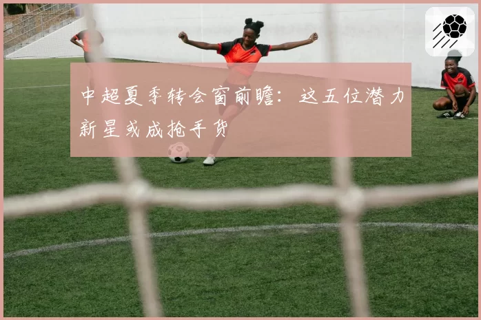 中超夏季转会窗前瞻:这五位潜力新星或成抢手货
