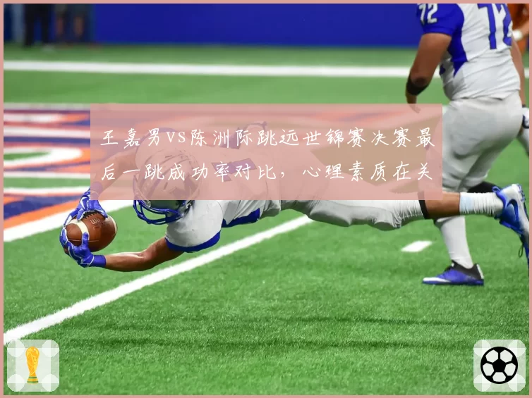 王嘉男vs陈洲际跳远世锦赛决赛最后一跳成功率对比,心理素质在关键轮次显差距