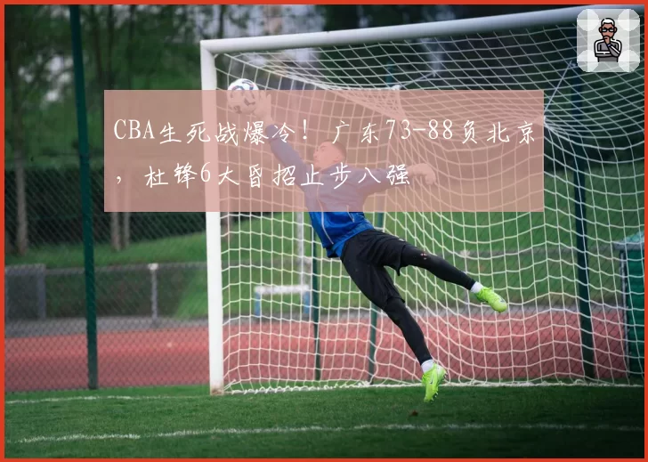 CBA生死战爆冷！广东73-88负北京，杜锋6大昏招止步八强