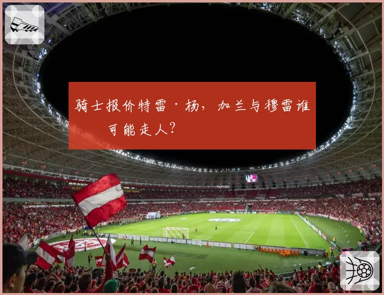 骑士报价特雷·杨，加兰与穆雷谁更可能走人？