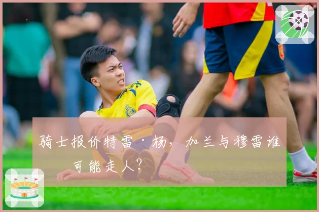 骑士报价特雷·杨，加兰与穆雷谁更可能走人？