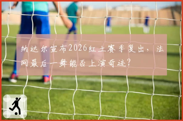 纳达尔宣布2026红土赛季复出,法网最后一舞能否上演奇迹?