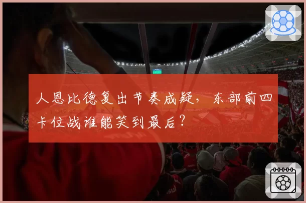 人恩比德复出节奏成疑，东部前四卡位战谁能笑到最后？