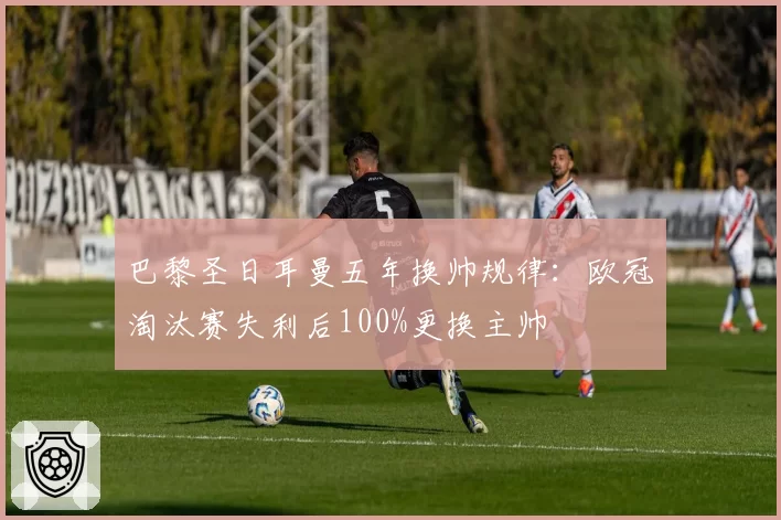 巴黎圣日耳曼五年换帅规律：欧冠淘汰赛失利后100%更换主帅