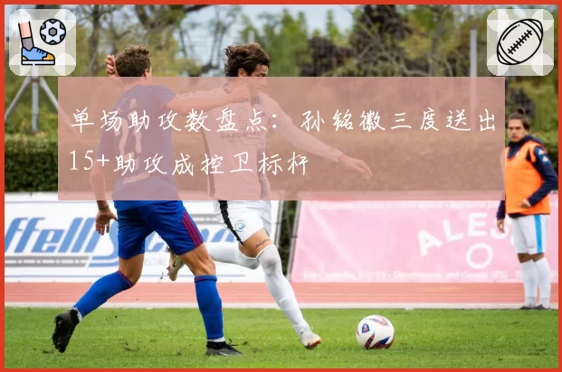 单场助攻数盘点：孙铭徽三度送出15+助攻成控卫标杆