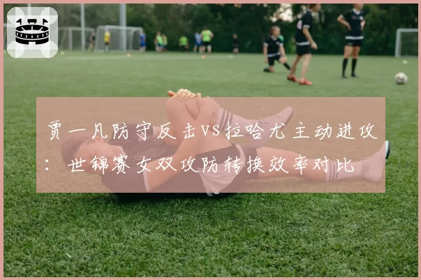 贾一凡防守反击vs拉哈尤主动进攻：世锦赛女双攻防转换效率对比