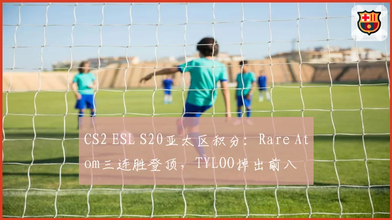 CS2 ESL S20亚太区积分:Rare Atom三连胜登顶,TYLOO掉出前八
