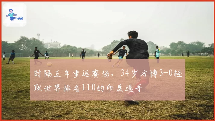 时隔五年重返赛场,34岁方博3-0轻取世界排名110的印度选手