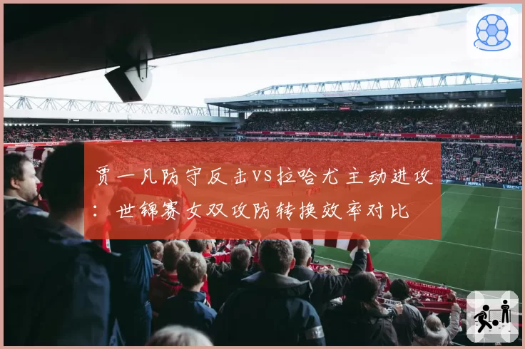 贾一凡防守反击vs拉哈尤主动进攻：世锦赛女双攻防转换效率对比