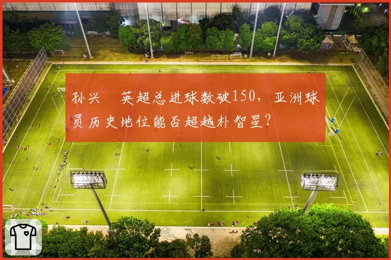 孙兴慜英超总进球数破150，亚洲球员历史地位能否超越朴智星？