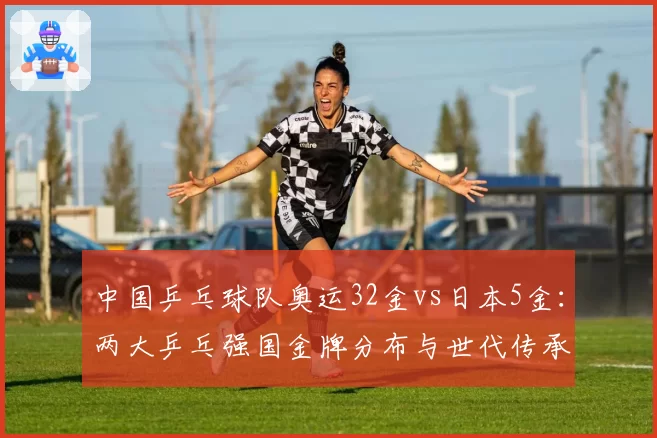 中国乒乓球队奥运32金vs日本5金：两大乒乓强国金牌分布与世代传承对比