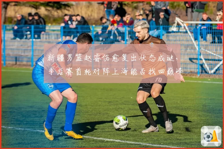 新疆男篮赵睿伤愈复出状态成谜，季后赛首轮对阵上海能否找回巅峰？