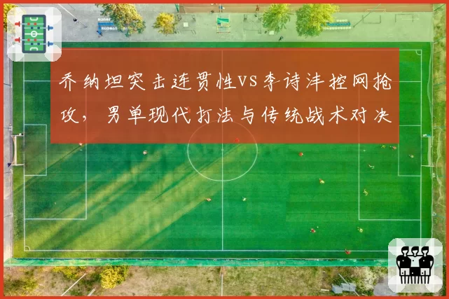 乔纳坦突击连贯性vs李诗沣控网抢攻,男单现代打法与传统战术对决