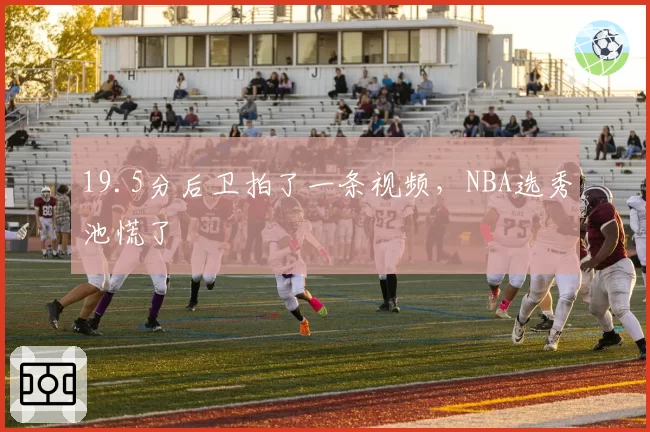 19.5分后卫拍了一条视频，NBA选秀池慌了