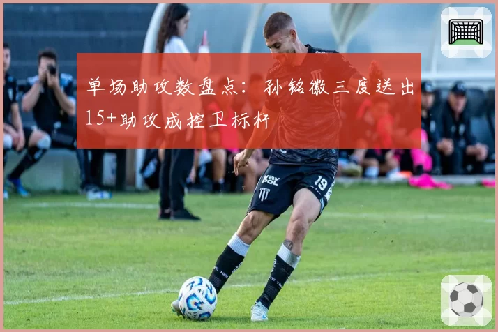 单场助攻数盘点：孙铭徽三度送出15+助攻成控卫标杆
