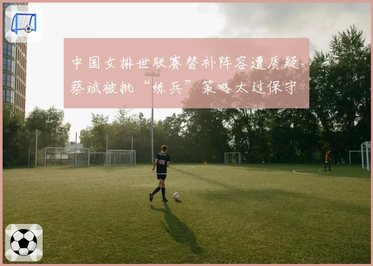 中国女排世联赛替补阵容遭质疑，蔡斌被批“练兵”策略太过保守