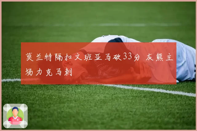 莫兰特隔扣文班亚马砍33分 灰熊主场力克马刺